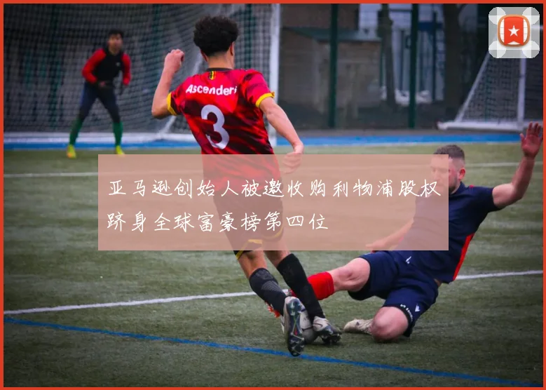 亚马逊创始人被邀收购利物浦股权跻身全球富豪榜第四位