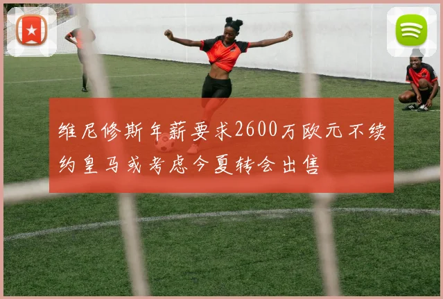 维尼修斯年薪要求2600万欧元不续约皇马或考虑今夏转会出售