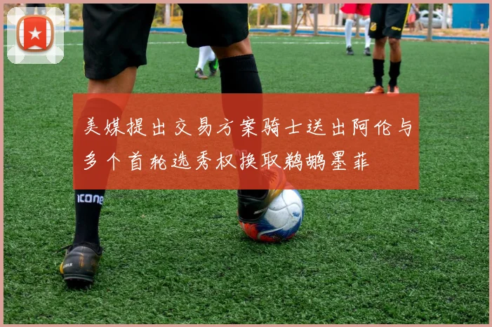 美媒提出交易方案骑士送出阿伦与多个首轮选秀权换取鹈鹕墨菲