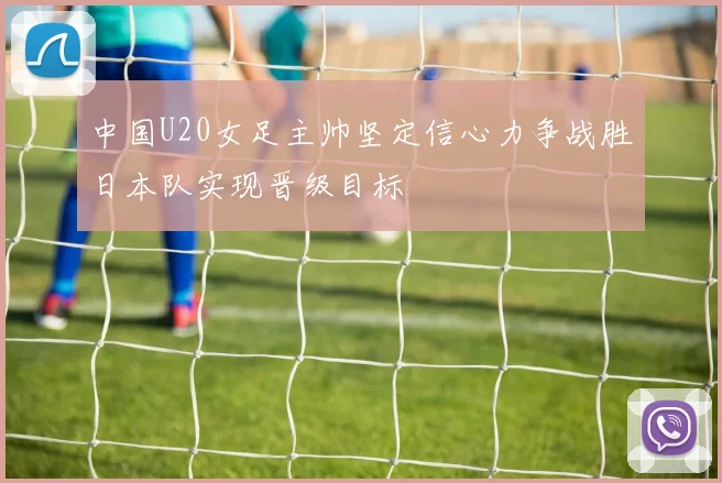 中国U20女足主帅坚定信心力争战胜日本队实现晋级目标