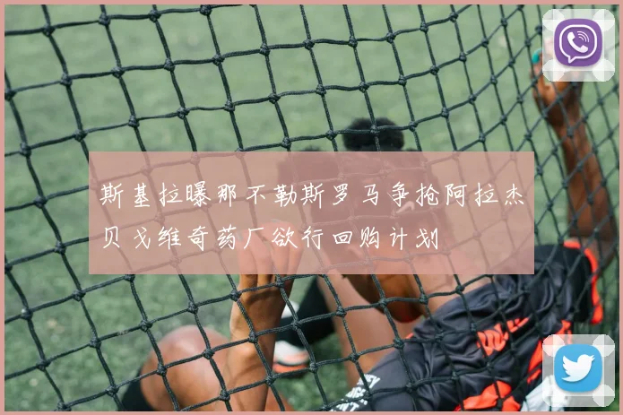 斯基拉曝那不勒斯罗马争抢阿拉杰贝戈维奇药厂欲行回购计划