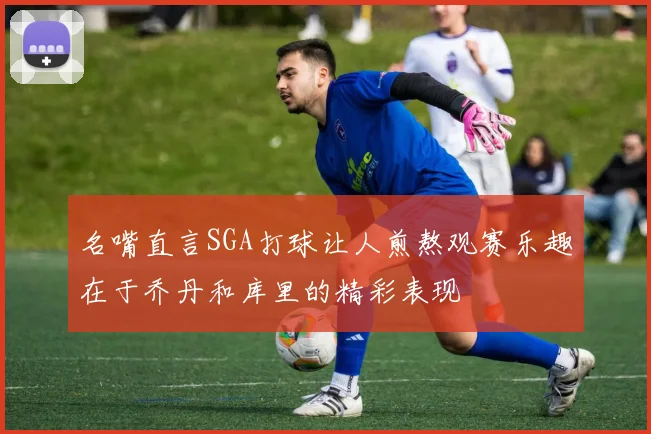 名嘴直言SGA打球让人煎熬观赛乐趣在于乔丹和库里的精彩表现