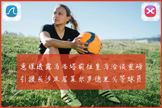 意媒透露马洛塔前往皇马洽谈重磅引援或涉及居莱尔罗德里戈等球员