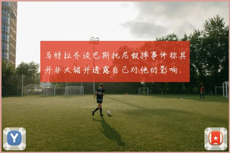 马特拉齐谈巴斯托尼假摔事件称其并非大错并透露自己对他的影响