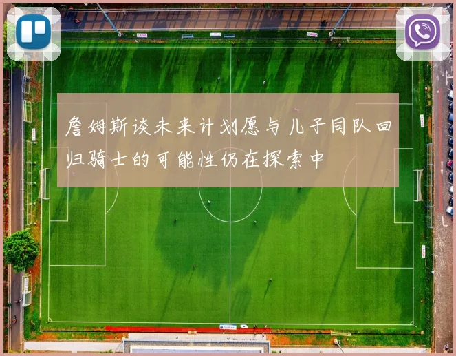詹姆斯谈未来计划愿与儿子同队回归骑士的可能性仍在探索中