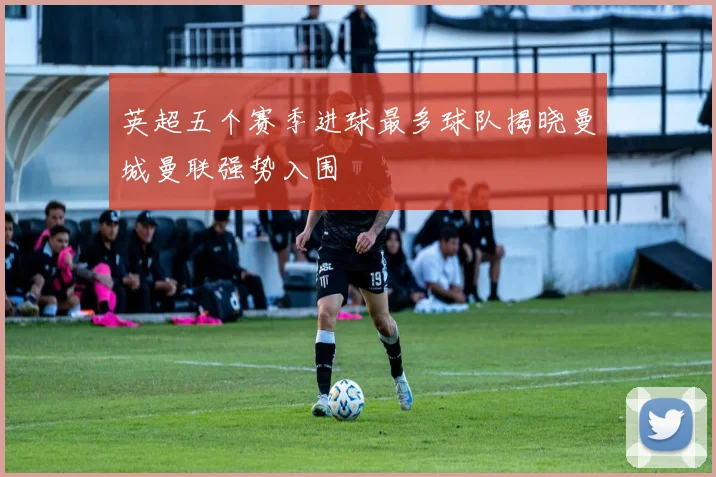 英超五个赛季进球最多球队揭晓曼城曼联强势入围
