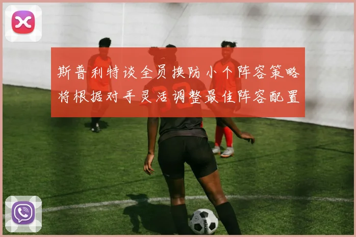 斯普利特谈全员换防小个阵容策略将根据对手灵活调整最佳阵容配置