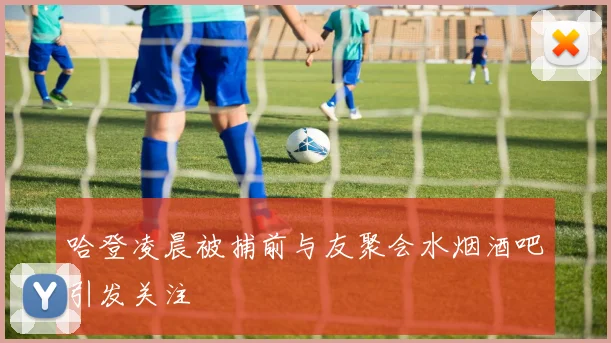 哈登凌晨被捕前与友聚会水烟酒吧引发关注