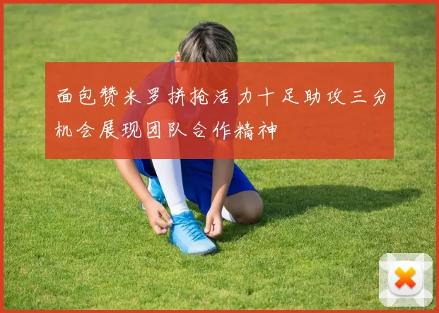 面包赞米罗拼抢活力十足助攻三分机会展现团队合作精神