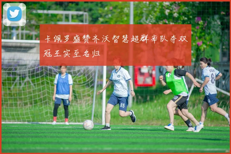 卡佩罗盛赞齐沃智慧超群率队夺双冠王实至名归