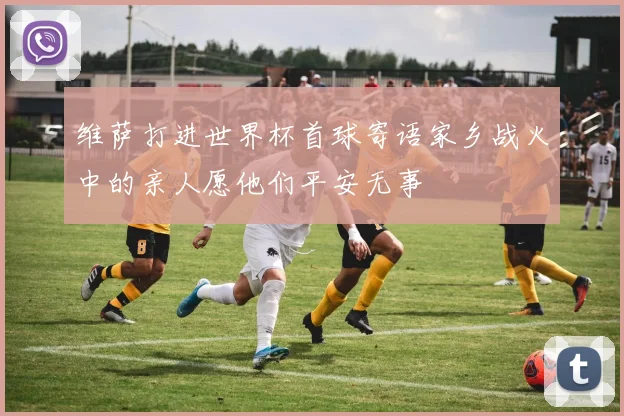 维萨打进世界杯首球寄语家乡战火中的亲人愿他们平安无事