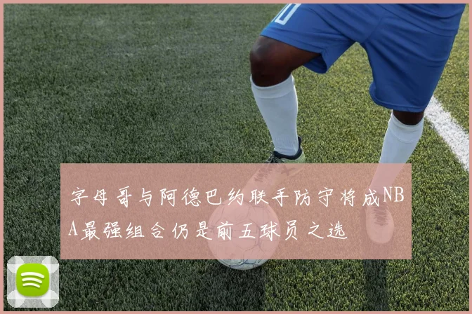 字母哥与阿德巴约联手防守将成NBA最强组合仍是前五球员之选