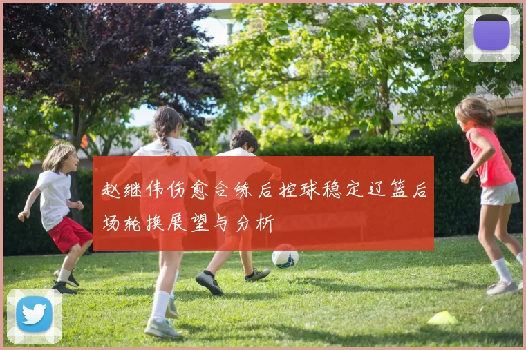 赵继伟伤愈合练后控球稳定辽篮后场轮换展望与分析