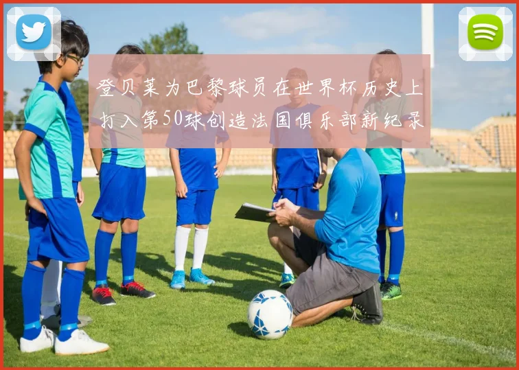登贝莱为巴黎球员在世界杯历史上打入第50球创造法国俱乐部新纪录