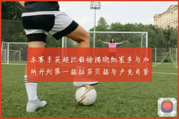本赛季英超拦截榜揭晓凯塞多与加纳并列第一赫拉芬贝赫与卢克肖紧随其后