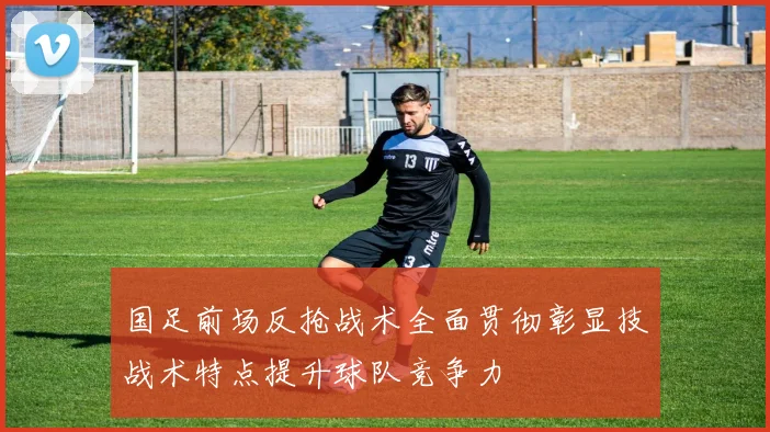 国足前场反抢战术全面贯彻彰显技战术特点提升球队竞争力