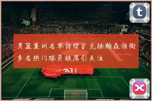 男篮集训名单持续扩充杨瀚森领衔多名热门球员缺席引关注