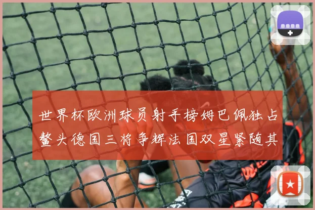 世界杯欧洲球员射手榜姆巴佩独占鳌头德国三将争辉法国双星紧随其后