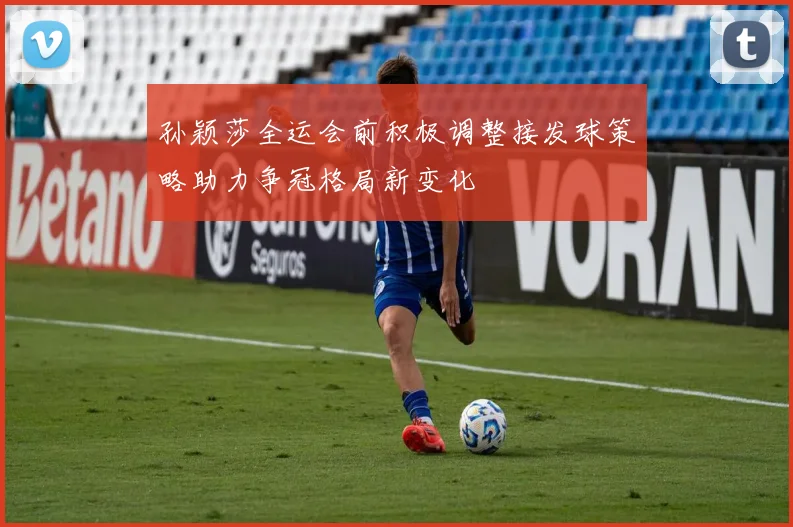 孙颖莎全运会前积极调整接发球策略助力争冠格局新变化