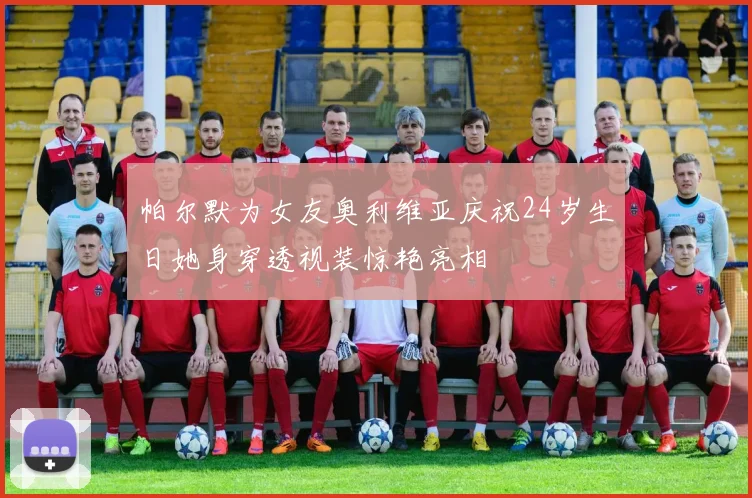 帕尔默为女友奥利维亚庆祝24岁生日她身穿透视装惊艳亮相
