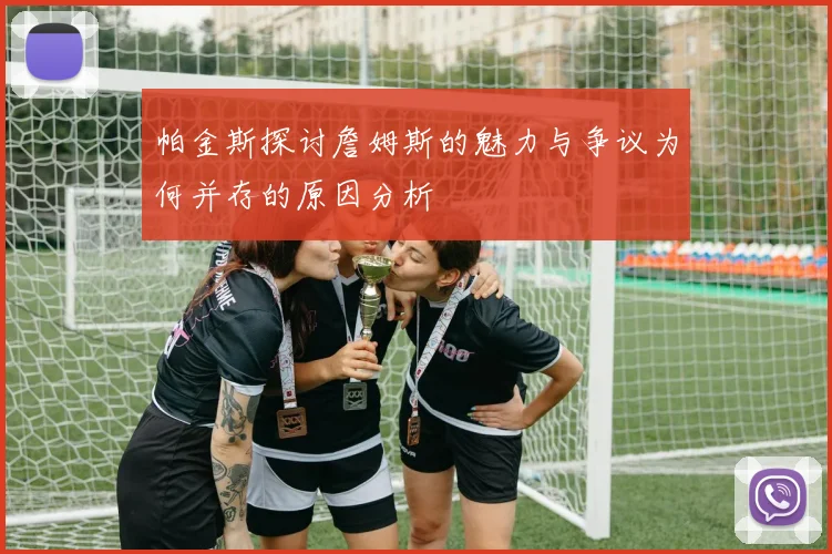 帕金斯探讨詹姆斯的魅力与争议为何并存的原因分析