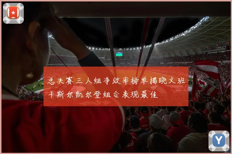 总决赛三人组净效率榜单揭晓文班卡斯尔凯尔登组合表现最佳