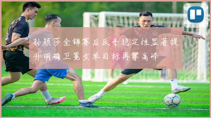 孙颖莎全锦赛后反手稳定性显著提升明确卫冕女单目标再攀高峰