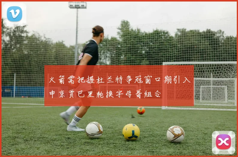 火箭需把握杜兰特争冠窗口期引入申京贾巴里轮换字母哥组合