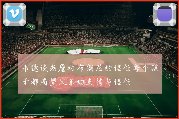 韦德谈老詹对布朗尼的信任每个孩子都渴望父亲的支持与信任