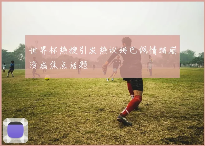 世界杯热搜引发热议姆巴佩情绪崩溃成焦点话题
