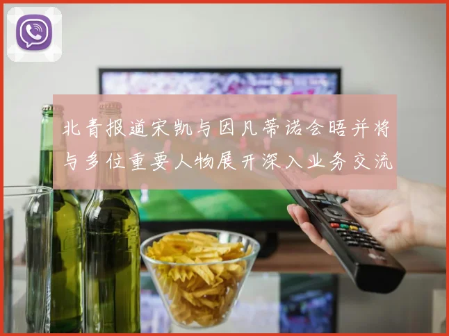 北青报道宋凯与因凡蒂诺会晤并将与多位重要人物展开深入业务交流