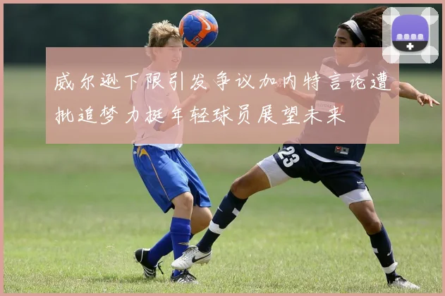 威尔逊下限引发争议加内特言论遭批追梦力挺年轻球员展望未来